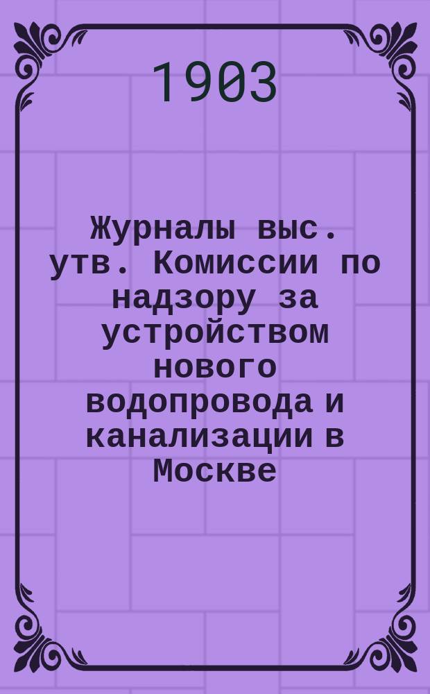 Журналы выс. утв. Комиссии по надзору за устройством нового водопровода и канализации в Москве : [Вып. 1]-. С 1 мая 1900 года по 20 сентября 1900 года