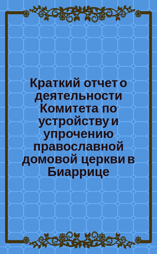 Краткий отчет о деятельности Комитета по устройству и упрочению православной домовой церкви в Биаррице... ... за время с 1889 по сентябрь 1890 года