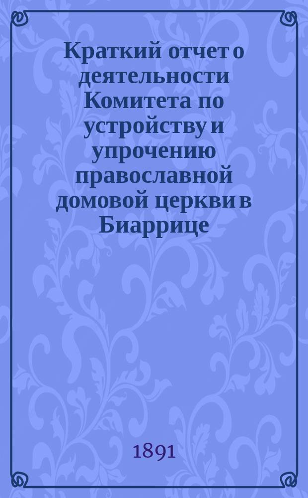 Краткий отчет о деятельности Комитета по устройству и упрочению православной домовой церкви в Биаррице... ... за время с сентября 1890 по сентябрь 1891 года