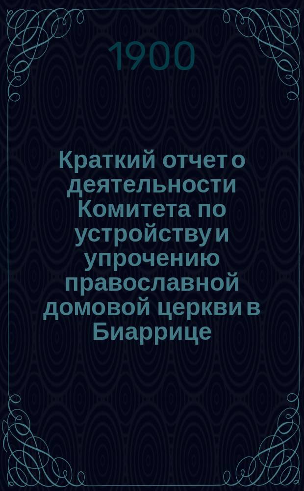 Краткий отчет о деятельности Комитета по устройству и упрочению православной домовой церкви в Биаррице... ... за время с июля 1899 по июль 1900 г.