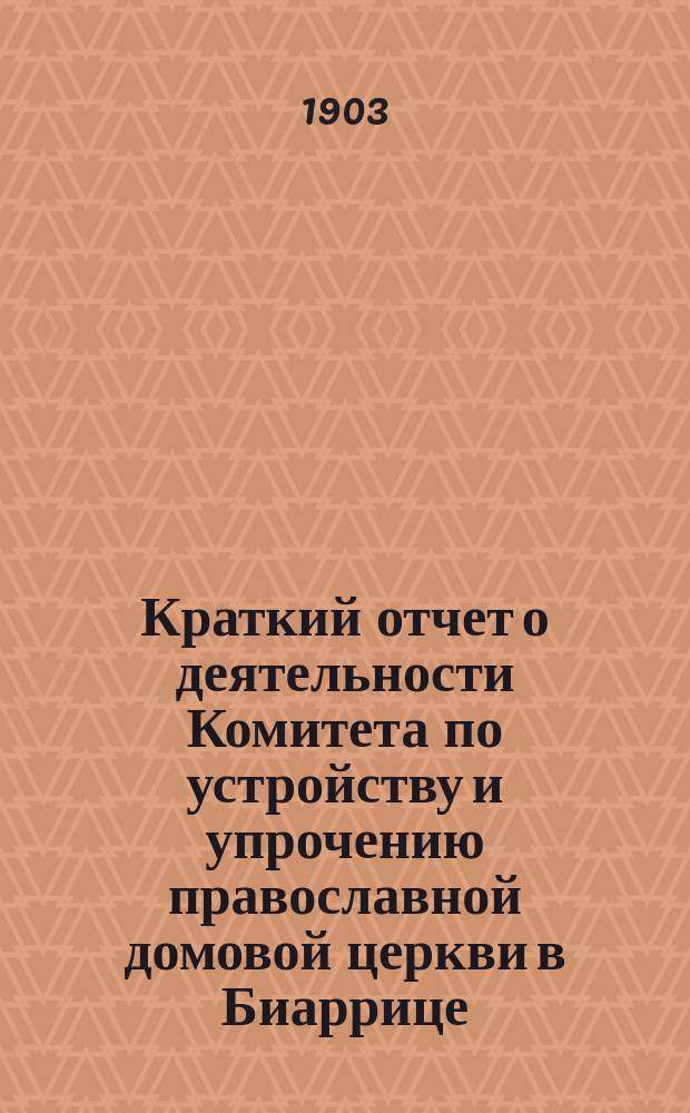 Краткий отчет о деятельности Комитета по устройству и упрочению православной домовой церкви в Биаррице... ... за время с июля 1902 по июль 1903 г.