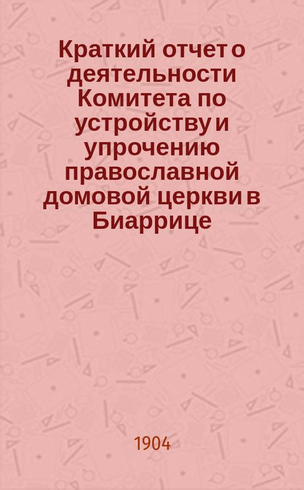 Краткий отчет о деятельности Комитета по устройству и упрочению православной домовой церкви в Биаррице... ... за время с июля 1903 по июль 1904 г.