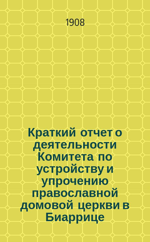 Краткий отчет о деятельности Комитета по устройству и упрочению православной домовой церкви в Биаррице... ... за время с 1 июля 1907 по 1 июля 1908 г.