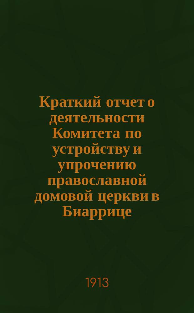 Краткий отчет о деятельности Комитета по устройству и упрочению православной домовой церкви в Биаррице... ... за время с 1 июля 1912 по 1 июля 1913 г.