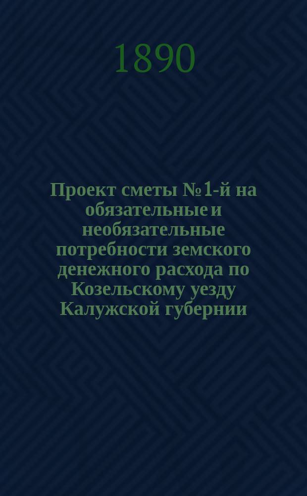 Проект сметы № 1-й на обязательные и необязательные потребности земского денежного расхода по Козельскому уезду Калужской губернии... ... на 1891 год