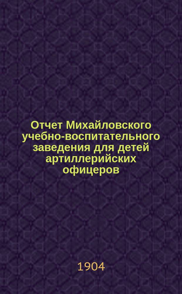 Отчет Михайловского учебно-воспитательного заведения для детей артиллерийских офицеров... ... за 1903 г.