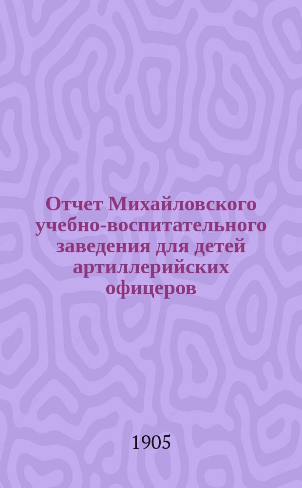 Отчет Михайловского учебно-воспитательного заведения для детей артиллерийских офицеров... ... за 1904 г.