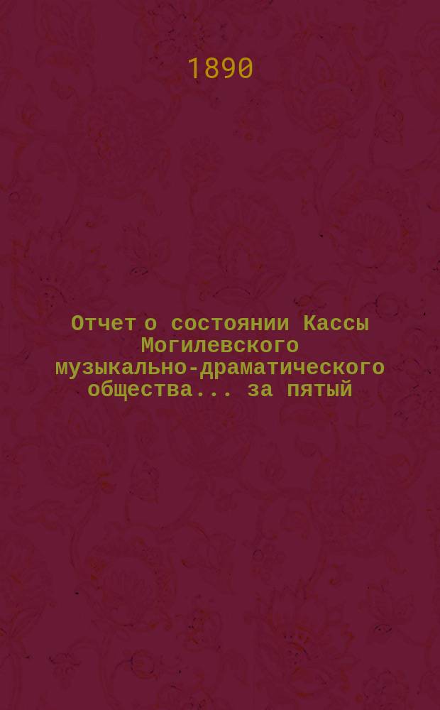 Отчет о состоянии Кассы Могилевского музыкально-драматического общества... ... за пятый (1889-1890) сезонный год : ... за пятый (1889-1890) сезонный год