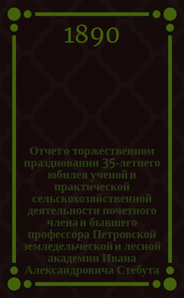 Отчет о торжественном праздновании 35-летнего юбилея ученой и практической сельскохозяйственной деятельности почетного члена и бывшего профессора Петровской земледельческой и лесной академии Ивана Александровича Стебута, 21-го ноября 1889 года
