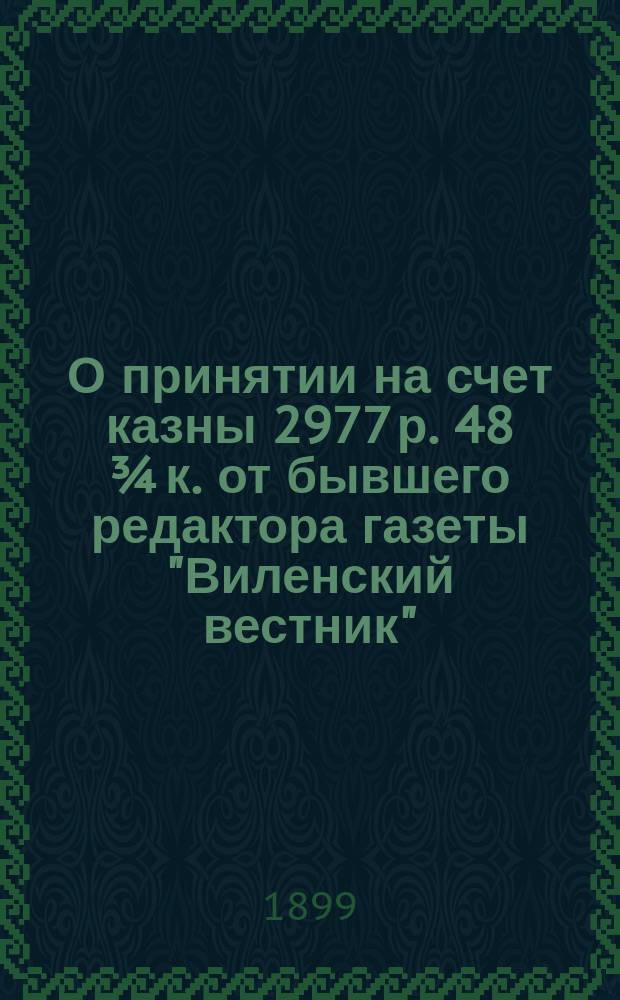 О принятии на счет казны 2977 р. 48 ¾ к. [от бывшего редактора газеты "Виленский вестник"