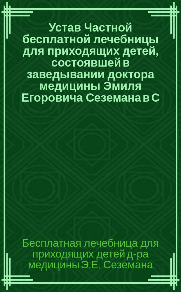 Устав Частной бесплатной лечебницы для приходящих детей, состоявшей в заведывании доктора медицины Эмиля Егоровича Сеземана в С.-Петербурге : Утв. 22 февр. 1890 г