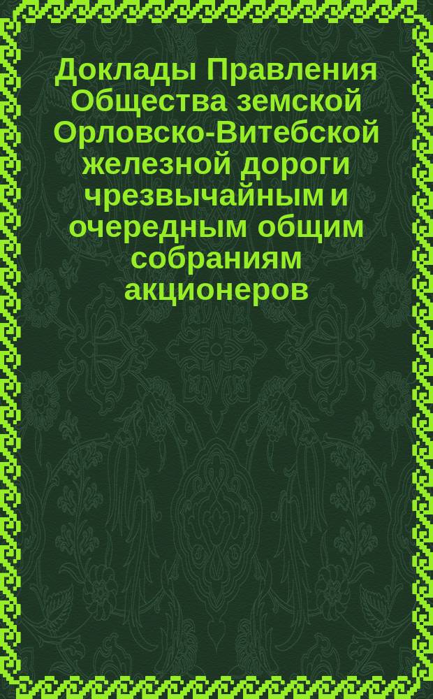 [Доклады Правления Общества земской Орловско-Витебской железной дороги чрезвычайным и очередным общим собраниям акционеров. ... 10 мая/24 мая 1891 г.