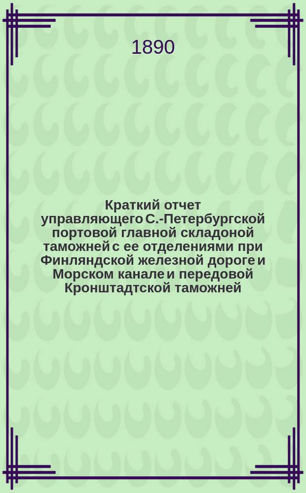 Краткий отчет управляющего С.-Петербургской портовой главной складоной таможней с ее отделениями при Финляндской железной дороге и Морском канале и передовой Кронштадтской таможней... ... за 1889 год