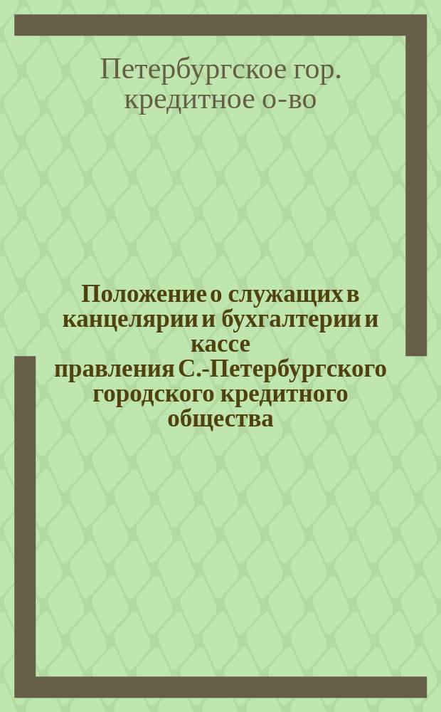 Положение о служащих в канцелярии и бухгалтерии и кассе правления С.-Петербургского городского кредитного общества : Утв. 1 февр. 1890 г