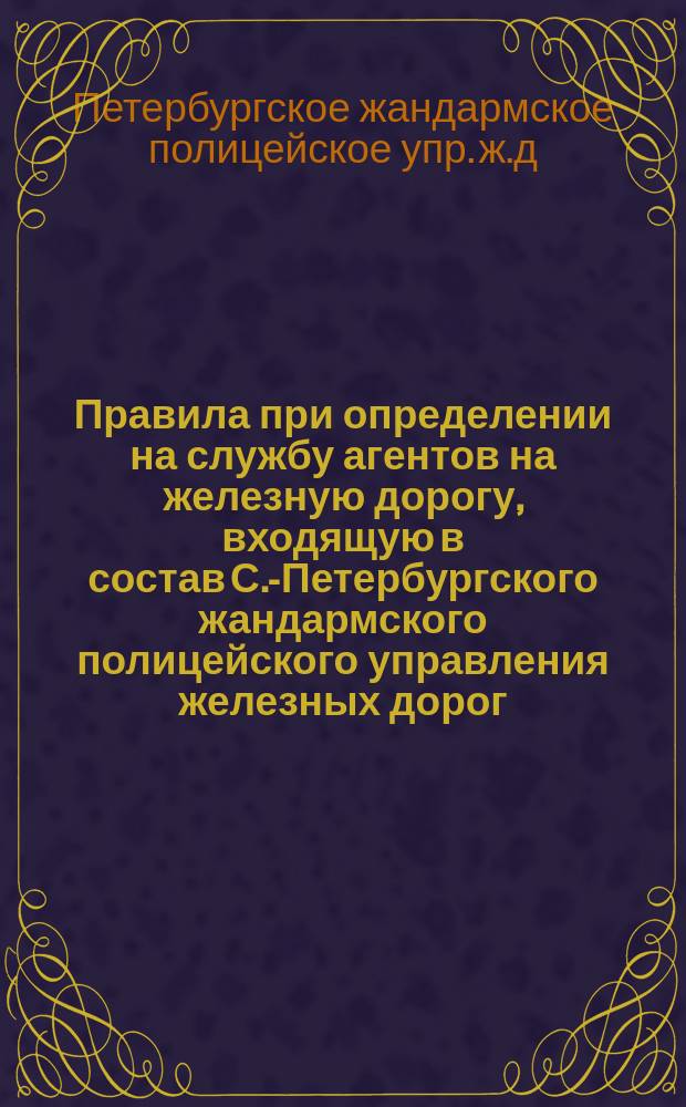 Правила при определении на службу агентов на железную дорогу, входящую в состав С.-Петербургского жандармского полицейского управления железных дорог : Утв. 14 дек. 1889 г