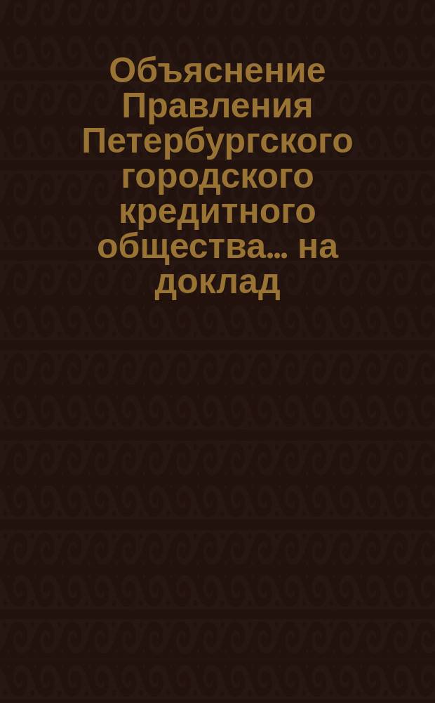 Объяснение Правления [Петербургского городского кредитного общества]. ... на доклад : ... на доклад Наблюдательного комитета по вопросу, возбужденному Правлением, о толковании §§ 42 и 57 Устава Общества