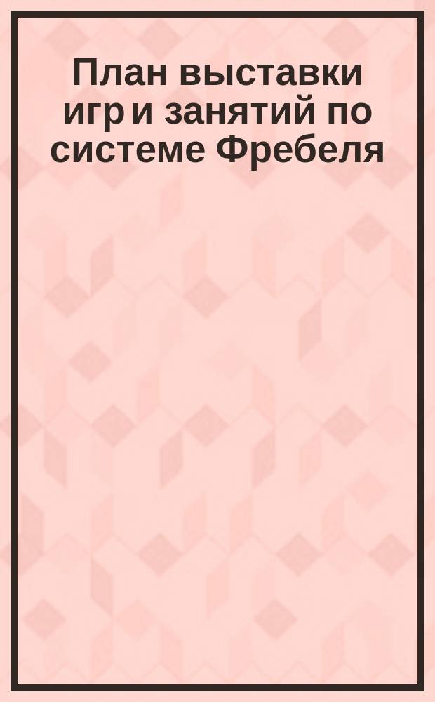 План выставки игр и занятий по системе Фребеля