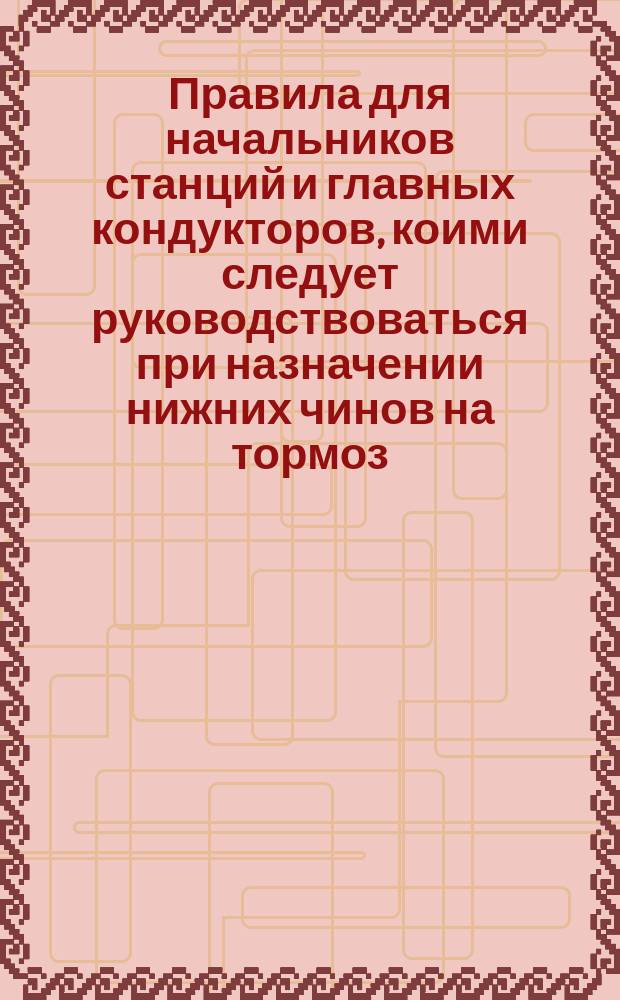 Правила для начальников станций и главных кондукторов, коими следует руководствоваться при назначении нижних чинов на тормоз : Выписка из циркуляра Деп. ж. д. от 25 янв. 1890 г. за № 1107