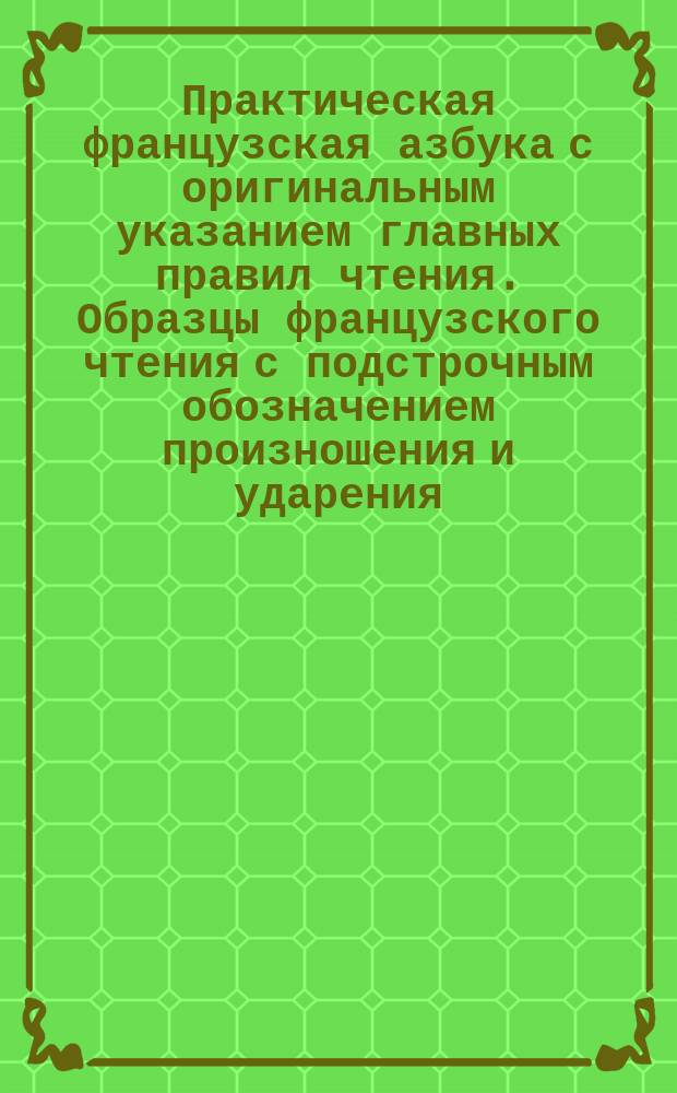 Практическая французская азбука с оригинальным указанием главных правил чтения. Образцы французского чтения с подстрочным обозначением произношения и ударения