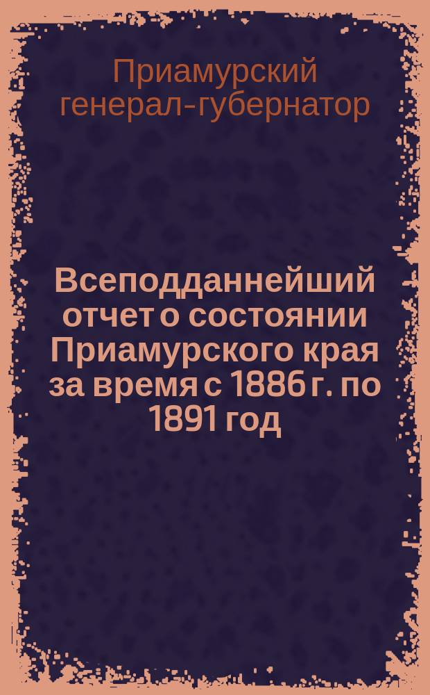 Всеподданнейший отчет о состоянии Приамурского края за время с 1886 г. по 1891 год