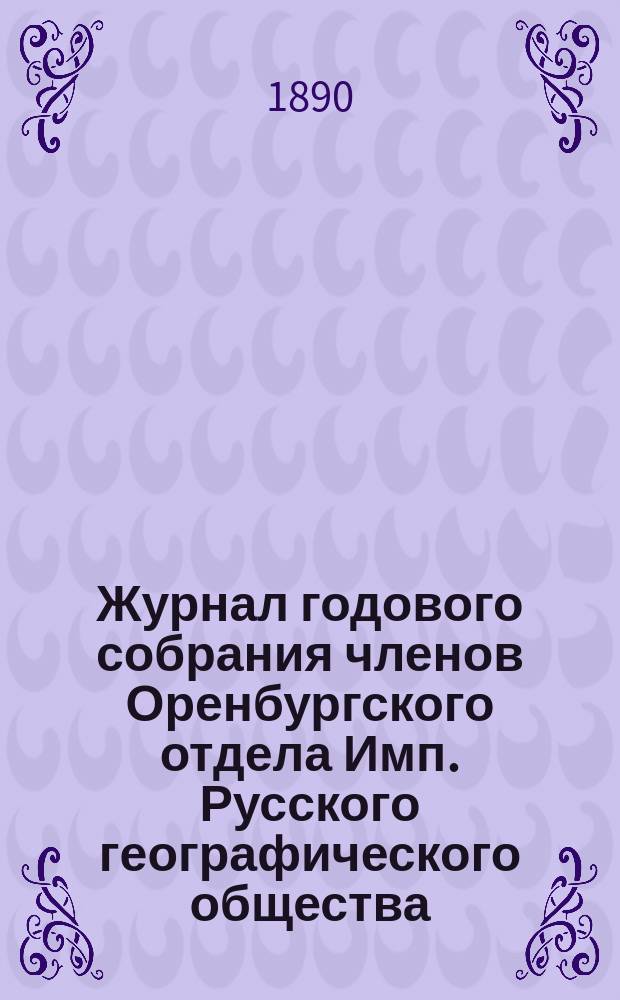 Журнал годового собрания членов Оренбургского отдела Имп. Русского географического общества. ... 24-го февраля 1887 года [и журналы годовых и обыкновенных собраний 1888-1890 гг.]. 24-го февраля 1887 года, 15-го марта - 3 ноября 1888 года, 9, 30 марта 1889 года, 23 февраля 1890 года