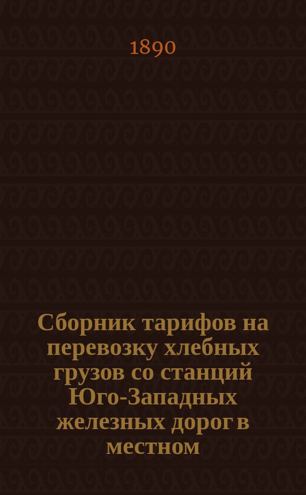 Сборник тарифов на перевозку хлебных грузов со станций Юго-Западных железных дорог в местном, прямом внутреннем и вывозном сообщениях : Вводится в действие с 18 июля 1890 г. вновь до отмены