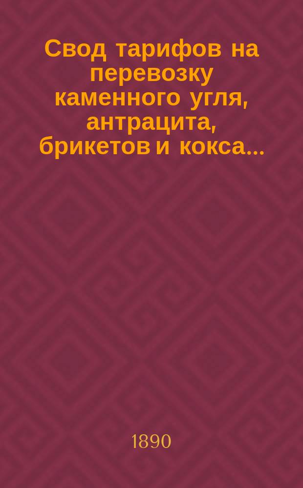 Свод тарифов на перевозку каменного угля, антрацита, брикетов и кокса.. : [С дополнениями]. ... с 5 мая 1890 г. : ... с 5 мая 1890 г., впредь до отмены