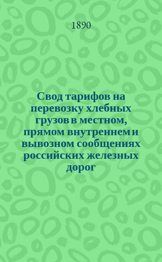 Свод тарифов на перевозку хлебных грузов в местном, прямом внутреннем и вывозном сообщениях российских железных дорог : Вводится в действие с 18 июля 1890 г., впредь до отмены