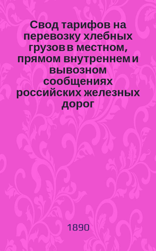 Свод тарифов на перевозку хлебных грузов в местном, прямом внутреннем и вывозном сообщениях российских железных дорог : Вводится в действие с 18 июля 1890 г., впредь до отмены : С прил.
