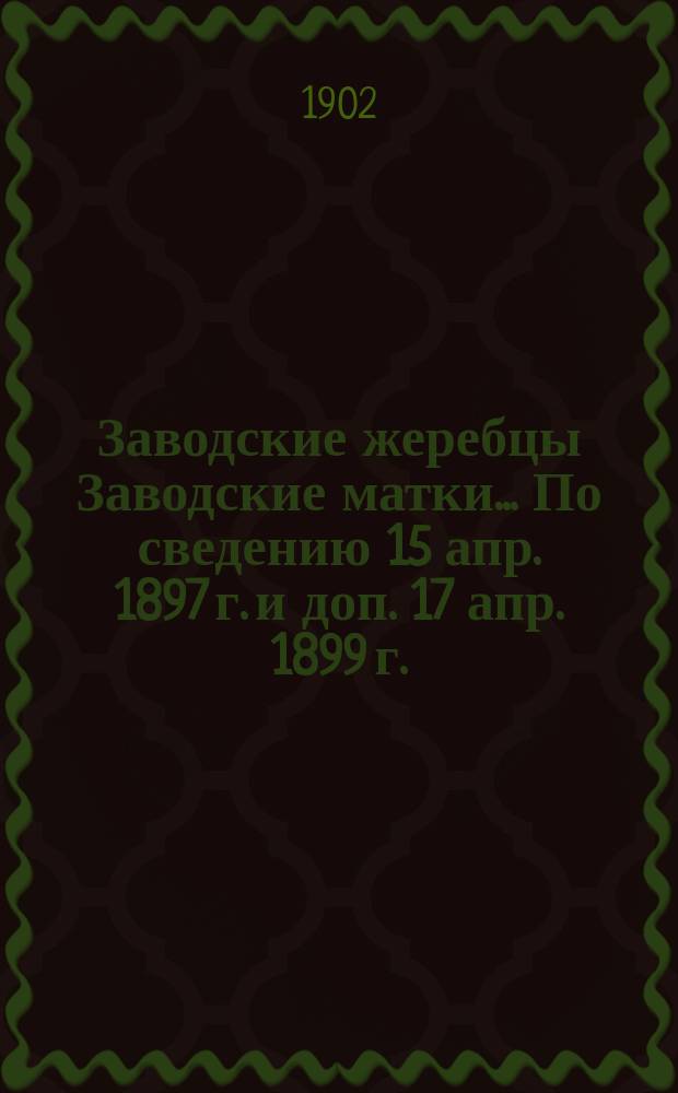 [Заводские жеребцы Заводские матки]... ... [По сведению 15 апр. 1897 г. и доп. 17 апр. 1899 г.]