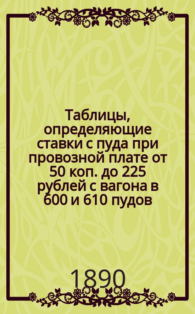 Таблицы, определяющие ставки с пуда при провозной плате от 50 коп. до 225 рублей с вагона в 600 и 610 пудов
