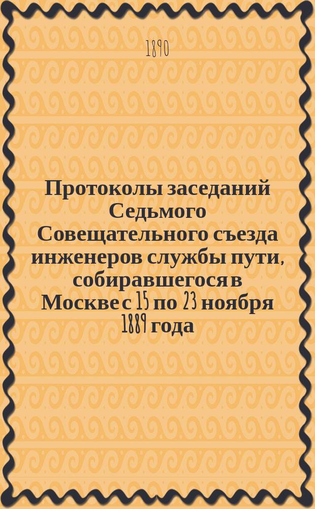 Протоколы заседаний Седьмого Совещательного съезда инженеров службы пути, собиравшегося в Москве с 15 по 23 ноября 1889 года : С прил. докладов, сообщений и чертежей