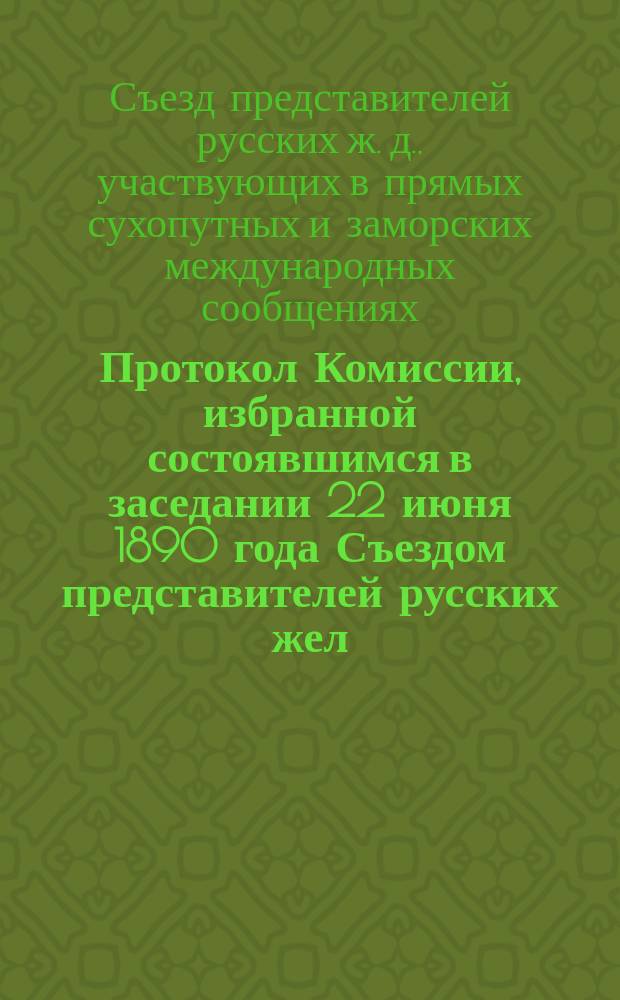 Протокол Комиссии, избранной состоявшимся в заседании 22 июня 1890 года Съездом представителей русских жел. дорог прямых заграничных сообщений, созванным для обсуждения вопроса о ввозных через пограничные пункты тарифах. С.-Петербург, с 25 июня по 7 июля 1890 г.