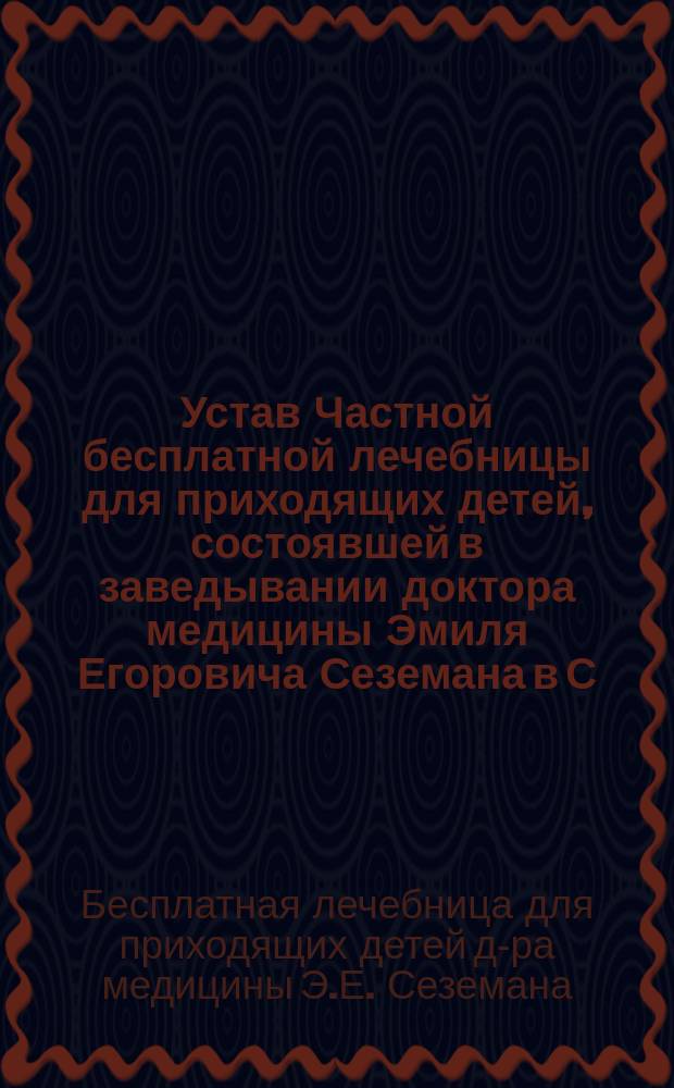 Устав Частной бесплатной лечебницы для приходящих детей, состоявшей в заведывании доктора медицины Эмиля Егоровича Сеземана в С.-Петербурге : Утв. 22 февр. 1890 г
