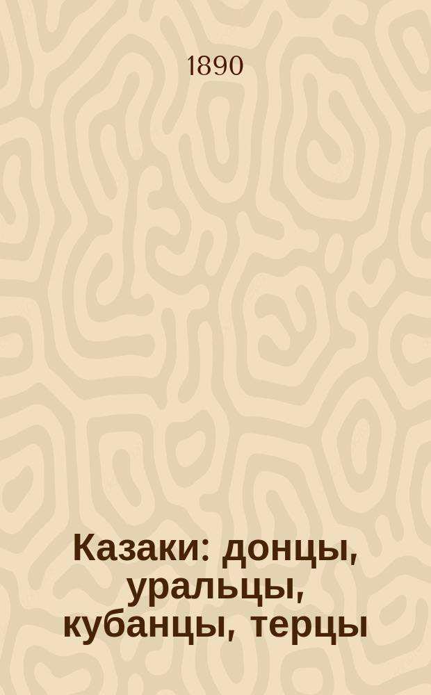 Казаки : донцы, уральцы, кубанцы, терцы : очерки изъ исторіи и стародавняго казацкаго быта въ общедоступномъ изложеніи, для чтенія в войсках, семье и школе