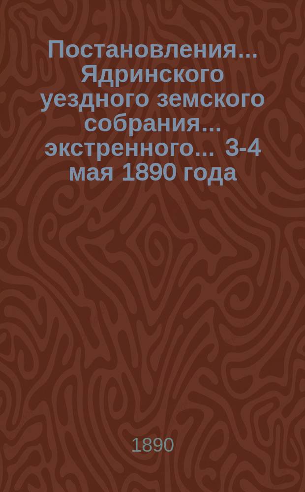 Постановления ... Ядринского уездного земского собрания ... экстренного ... 3-4 мая 1890 года
