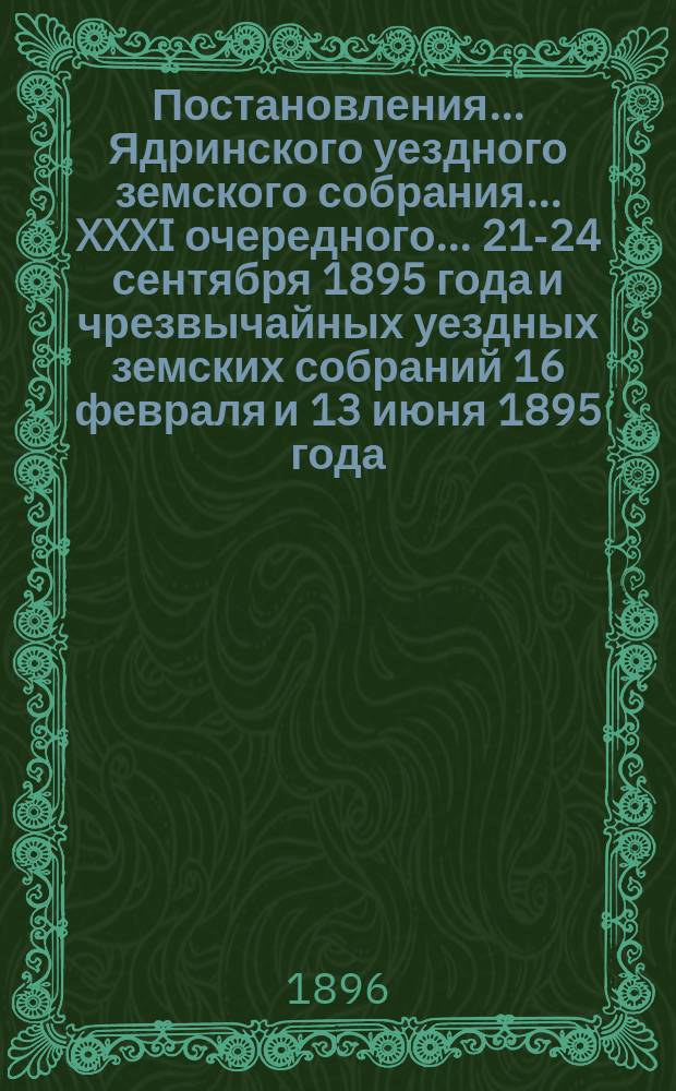 Постановления ... Ядринского уездного земского собрания ... XXXI очередного ... 21-24 сентября 1895 года и чрезвычайных уездных земских собраний 16 февраля и 13 июня 1895 года