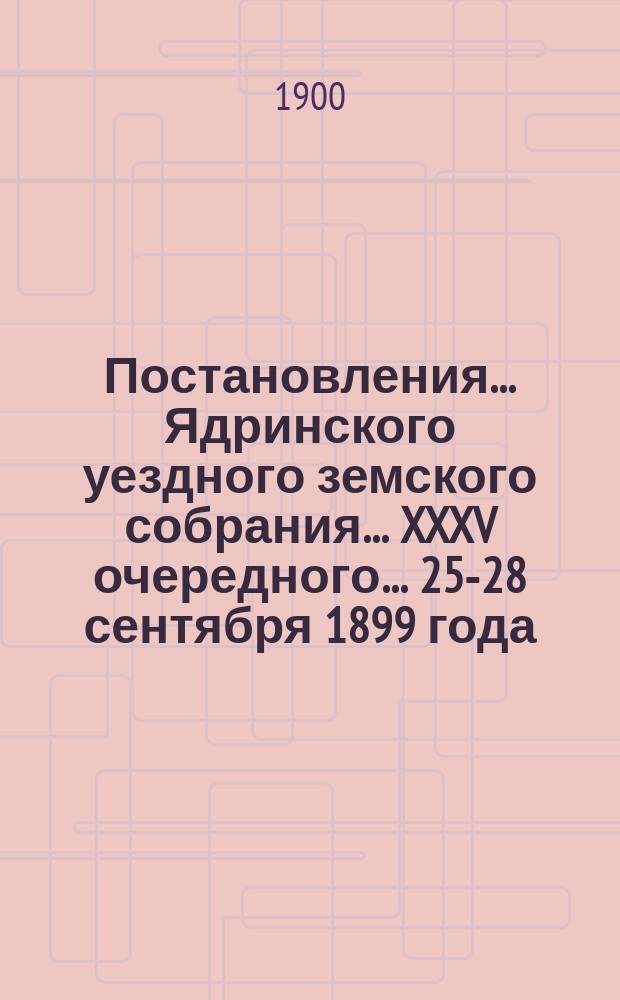 Постановления ... Ядринского уездного земского собрания ... XXXV очередного ... 25-28 сентября 1899 года