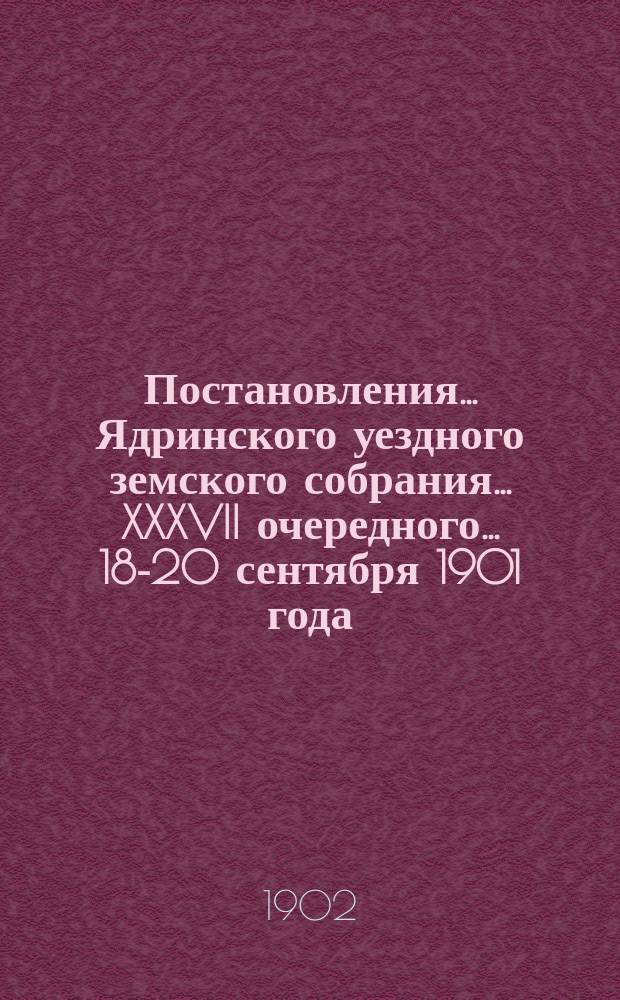 Постановления ... Ядринского уездного земского собрания ... XXXVII очередного ... 18-20 сентября 1901 года