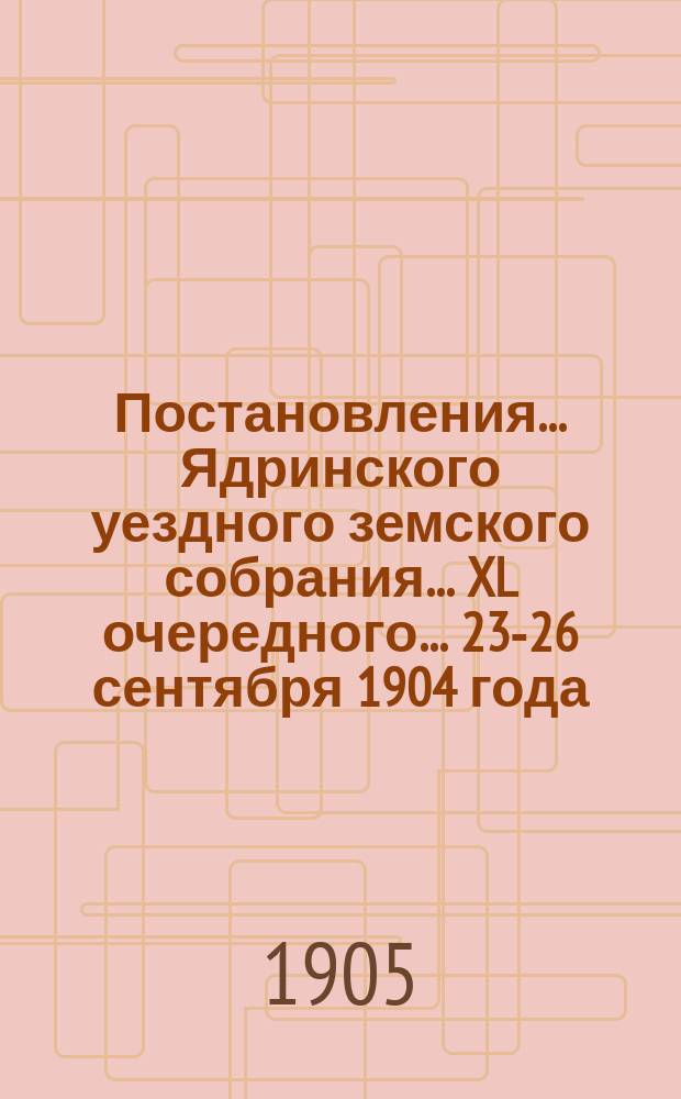 Постановления ... Ядринского уездного земского собрания ... XL очередного ... 23-26 сентября 1904 года : XL очередного ... 23-26 сентября 1904 года и сметы на земские потребности по Ядринскому уезду на 1905 год