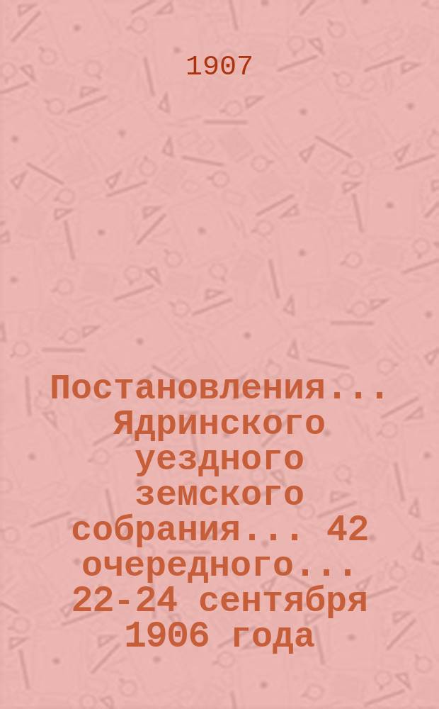 Постановления ... Ядринского уездного земского собрания ... 42 очередного ... 22-24 сентября 1906 года : Сметы на земские потребности по Ядринскому уезду на 1907 год и постановления чрезвычайного собрания 27 апреля 1907 года