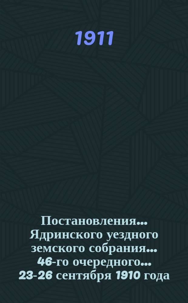 Постановления ... Ядринского уездного земского собрания ... 46-го очередного ... 23-26 сентября 1910 года : Сметы на земские потребности по Ядринскому уезду на 1911 год и постановления чрезвычайных Ядринских уездных земских собраний 13 августа, 7 ноября 1910 года, 4 января и 14 февраля 1911 года