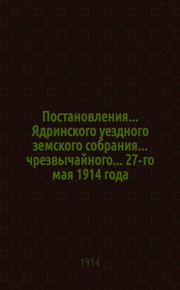 Постановления ... Ядринского уездного земского собрания ... чрезвычайного ... 27-го мая 1914 года