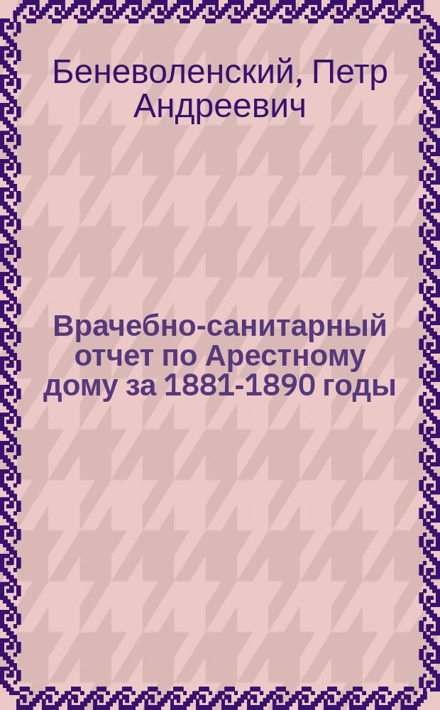 Врачебно-санитарный отчет по Арестному дому [за 1881-1890 годы]