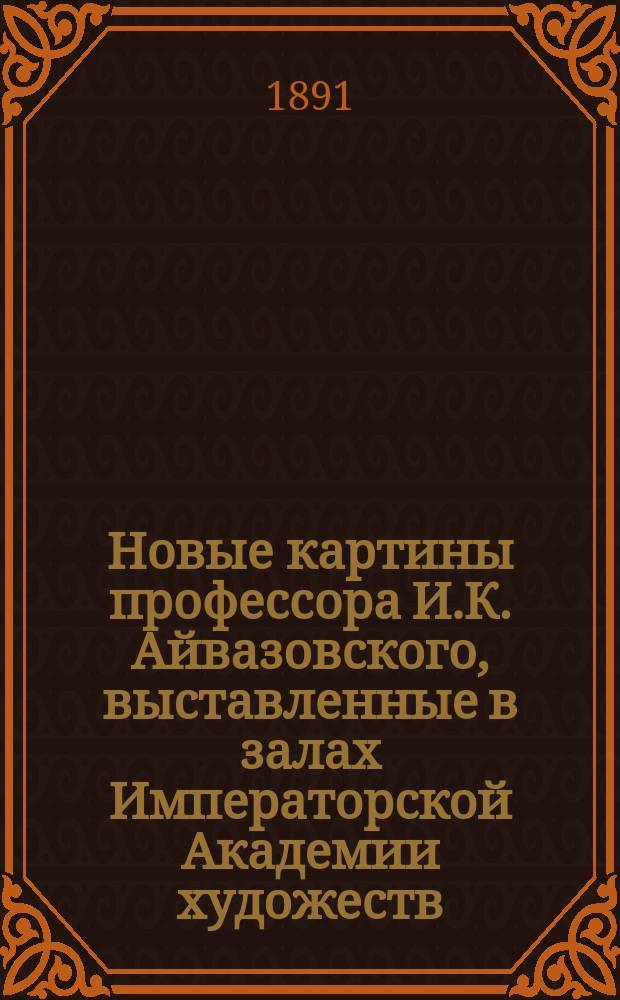 Новые картины профессора И.К. Айвазовского, выставленные в залах Императорской Академии художеств. 1891 г. : С портр. И.К. Айвазовского, его факс. и грав. изображением мастерской в Феодосии