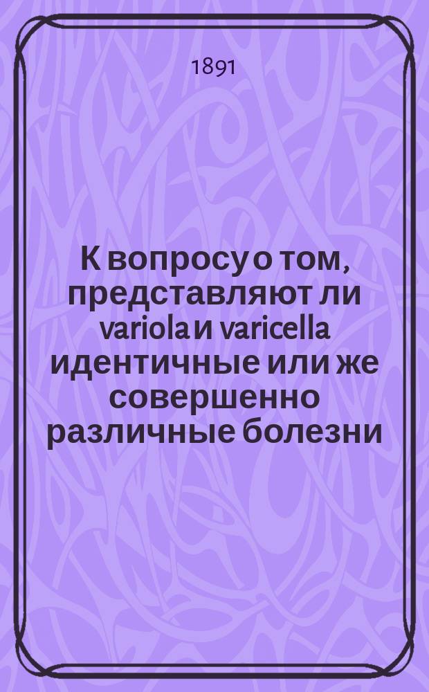 К вопросу о том, представляют ли variola и varicella идентичные или же совершенно различные болезни : (Чит. в заседании 12 апр. 1891)