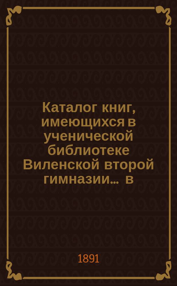 Каталог книг, имеющихся в ученической библиотеке Виленской второй гимназии... ... в) для учеников старшего возраста