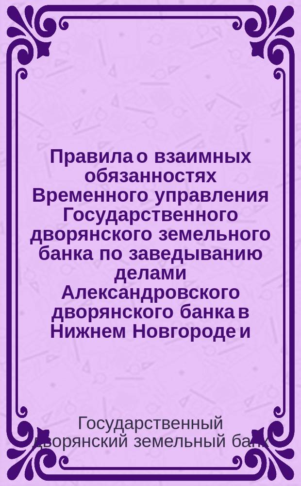 Правила о взаимных обязанностях Временного управления Государственного дворянского земельного банка по заведыванию делами Александровского дворянского банка в Нижнем Новгороде и ... по приему на страх имуществ, в означенном банке заложенных