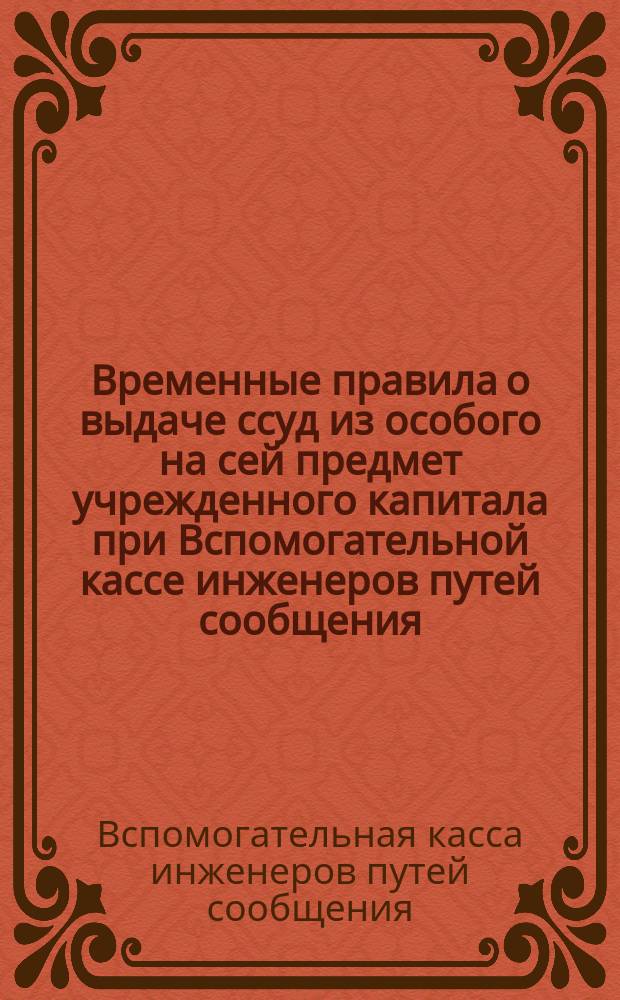 Временные правила о выдаче ссуд из особого на сей предмет учрежденного капитала при Вспомогательной кассе инженеров путей сообщения
