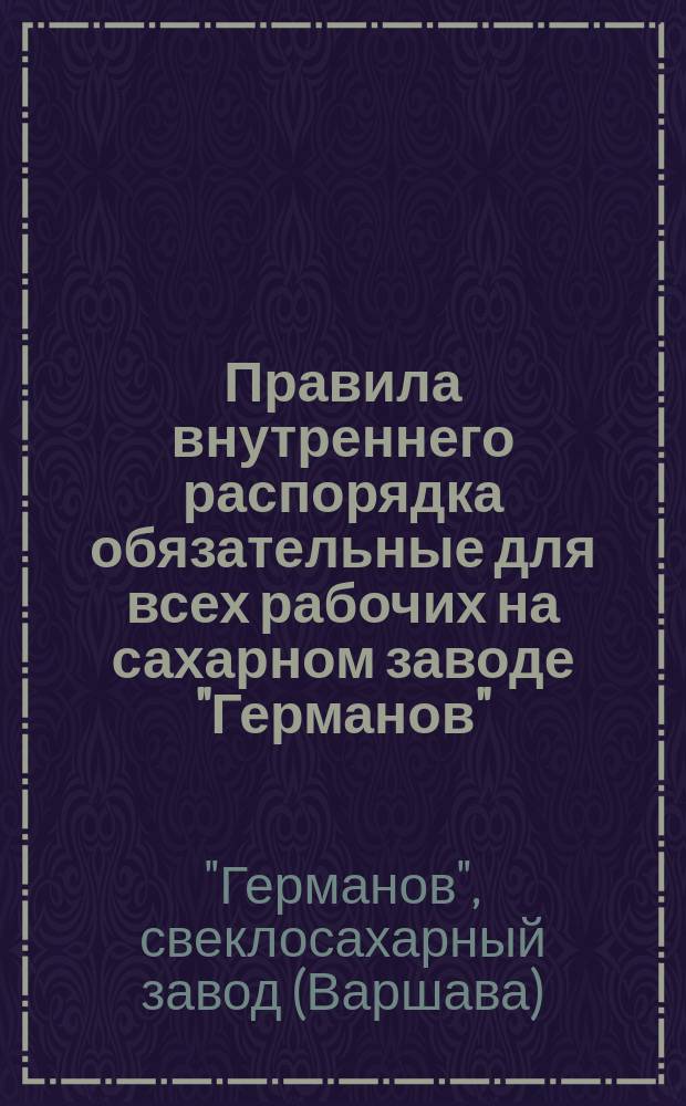 Правила внутреннего распорядка обязательные для всех рабочих на сахарном заводе "Германов", начиная с 1 (13) октября 1891 года : Утв. 4 окт. 1891 г